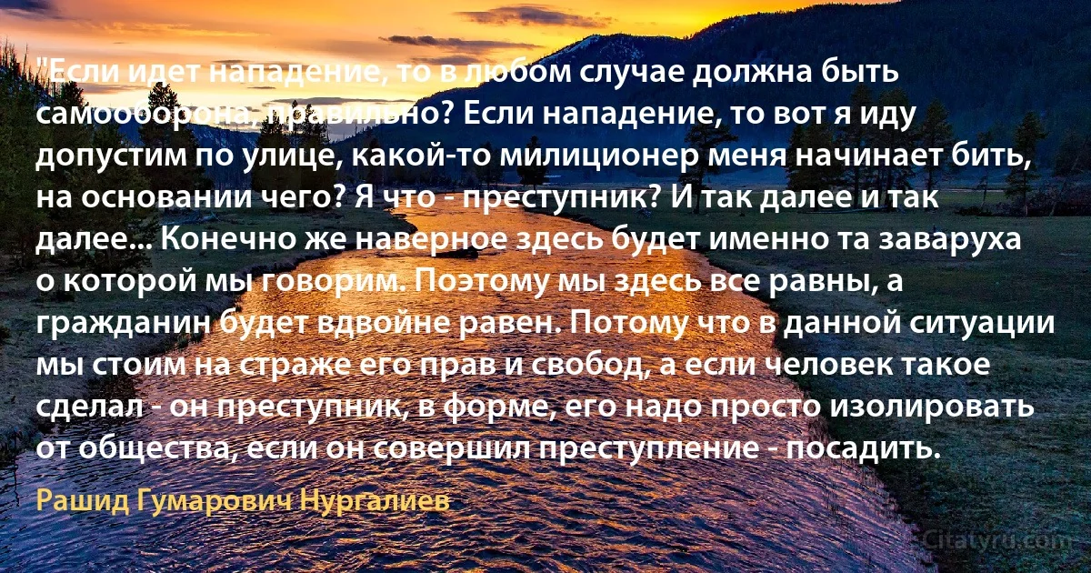 "Если идет нападение, то в любом случае должна быть самооборона, правильно? Если нападение, то вот я иду допустим по улице, какой-то милиционер меня начинает бить, на основании чего? Я что - преступник? И так далее и так далее... Конечно же наверное здесь будет именно та заваруха о которой мы говорим. Поэтому мы здесь все равны, а гражданин будет вдвойне равен. Потому что в данной ситуации мы стоим на страже его прав и свобод, а если человек такое сделал - он преступник, в форме, его надо просто изолировать от общества, если он совершил преступление - посадить. (Рашид Гумарович Нургалиев)