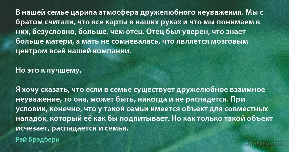 В нашей семье царила атмосфера дружелюбного неуважения. Мы с братом считали, что все карты в наших руках и что мы понимаем в них, безусловно, больше, чем отец. Отец был уверен, что знает больше матери, а мать не сомневалась, что является мозговым центром всей нашей компании.

Но это к лучшему.

Я хочу сказать, что если в семье существует дружелюбное взаимное неуважение, то она, может быть, никогда и не распадется. При условии, конечно, что у такой семьи имеется объект для совместных нападок, который её как бы подпитывает. Но как только такой объект исчезает, распадается и семья. (Рэй Брэдбери)