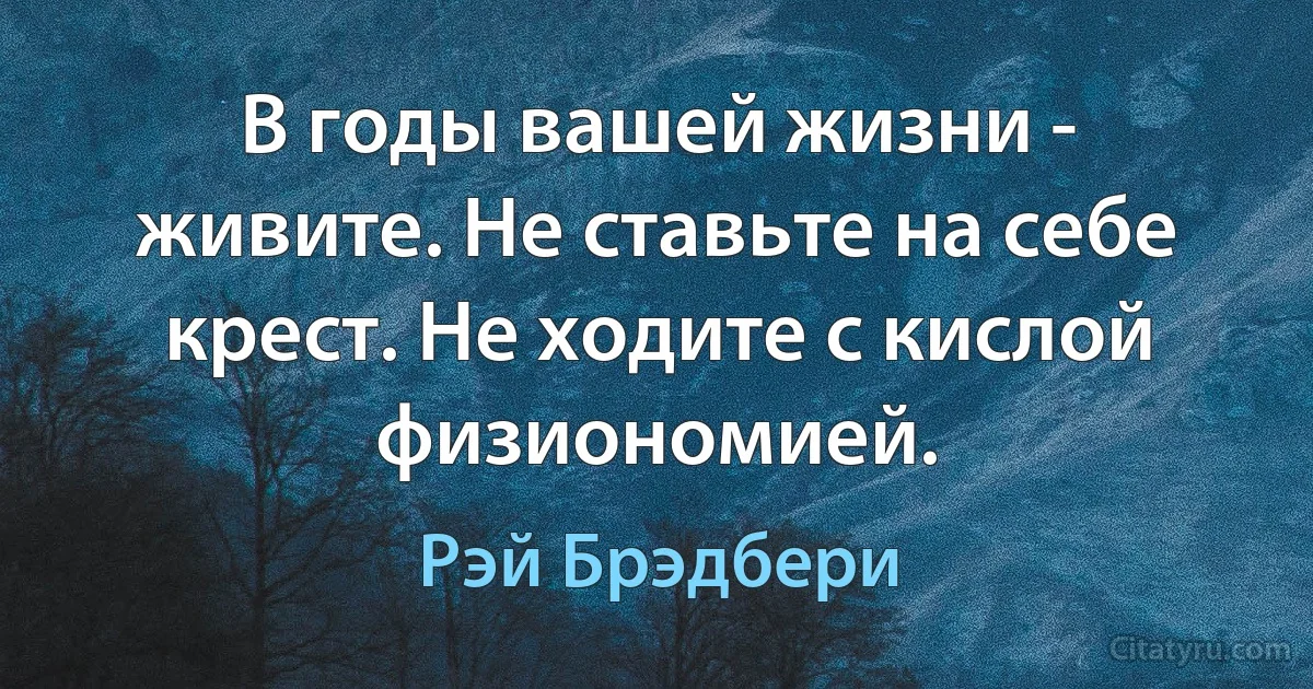 В годы вашей жизни - живите. Не ставьте на себе крест. Не ходите с кислой физиономией. (Рэй Брэдбери)