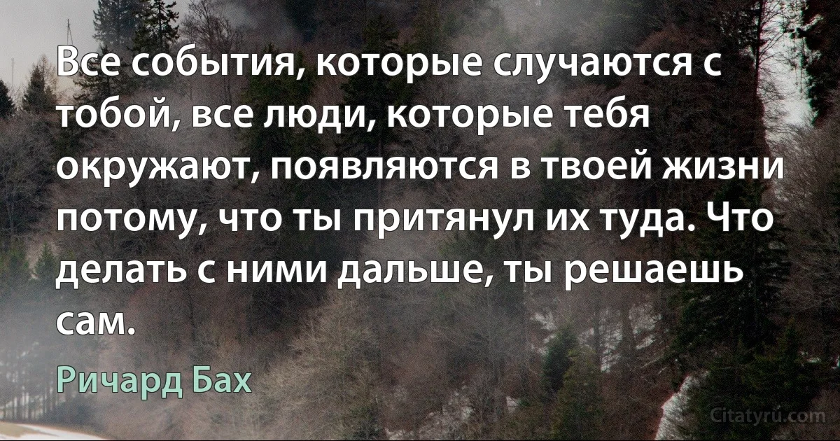 Все события, которые случаются с тобой, все люди, которые тебя окружают, появляются в твоей жизни потому, что ты притянул их туда. Что делать с ними дальше, ты решаешь сам. (Ричард Бах)