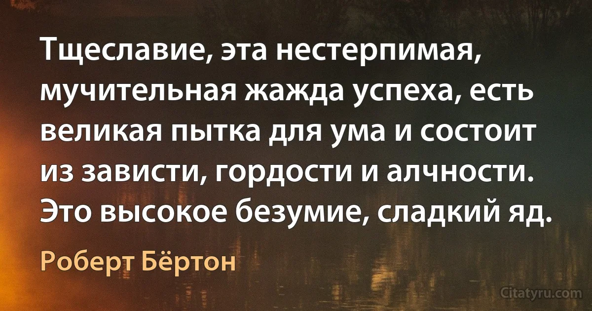 Тщеславие, эта нестерпимая, мучительная жажда успеха, есть великая пытка для ума и состоит из зависти, гордости и алчности. Это высокое безумие, сладкий яд. (Роберт Бёртон)