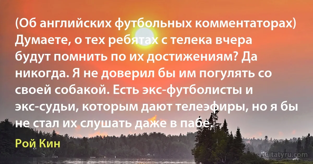 (Об английских футбольных комментаторах) Думаете, о тех ребятах с телека вчера будут помнить по их достижениям? Да никогда. Я не доверил бы им погулять со своей собакой. Есть экс-футболисты и экс-судьи, которым дают телеэфиры, но я бы не стал их слушать даже в пабе. (Рой Кин)