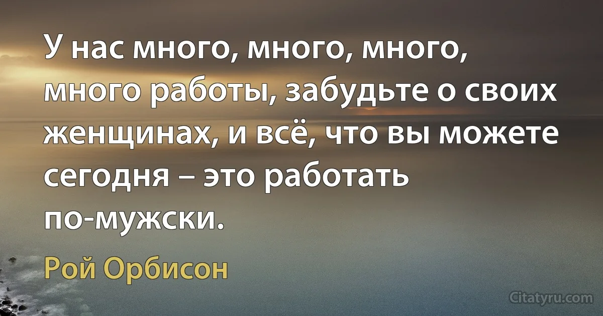 У нас много, много, много, много работы, забудьте о своих женщинах, и всё, что вы можете сегодня – это работать по-мужски. (Рой Орбисон)