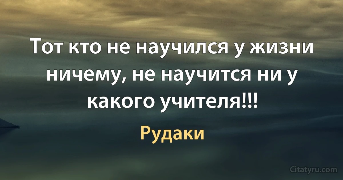 Тот кто не научился у жизни ничему, не научится ни у какого учителя!!! (Рудаки)