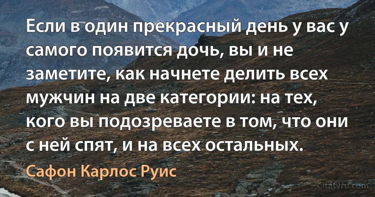 Если в один прекрасный день у вас у самого появится дочь, вы и не заметите, как начнете делить всех мужчин на две категории: на тех, кого вы подозреваете в том, что они с ней спят, и на всех остальных. (Сафон Карлос Руис)