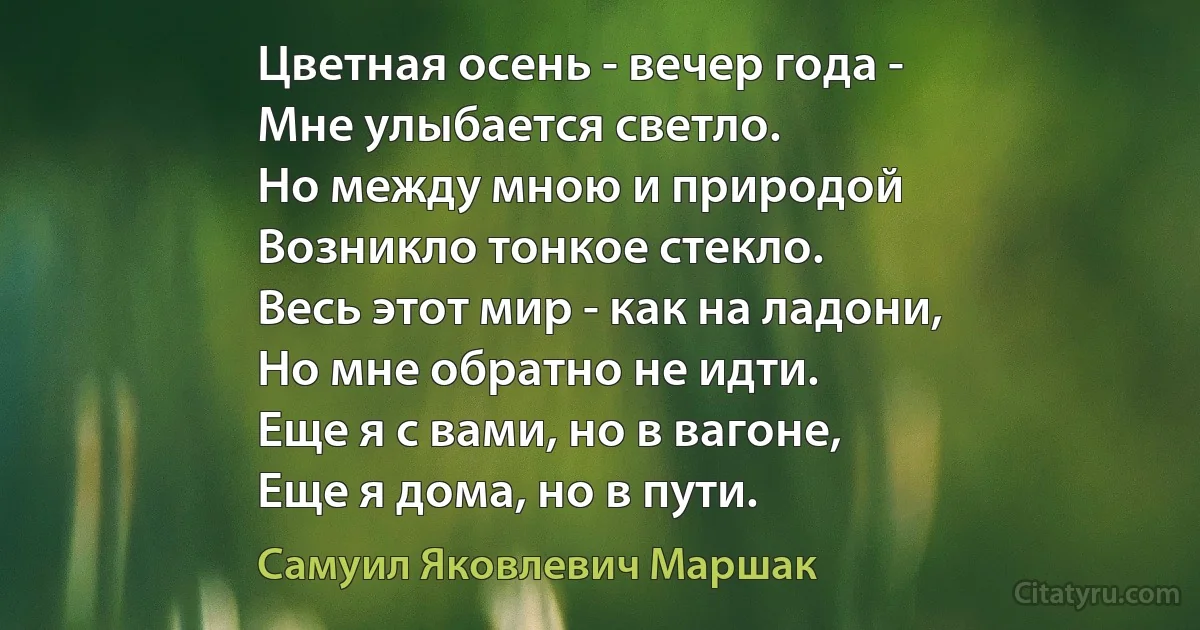 Цветная осень - вечер года -
Мне улыбается светло.
Но между мною и природой
Возникло тонкое стекло.
Весь этот мир - как на ладони,
Но мне обратно не идти.
Еще я с вами, но в вагоне,
Еще я дома, но в пути. (Самуил Яковлевич Маршак)