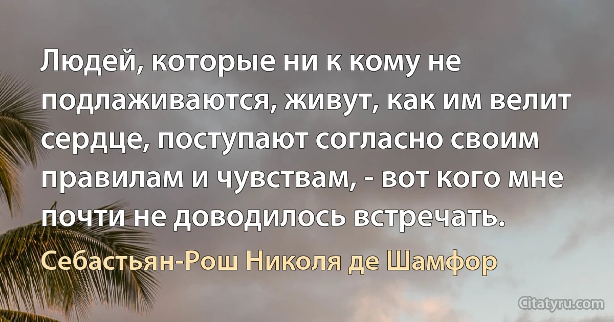 Людей, которые ни к кому не подлаживаются, живут, как им велит сердце, поступают согласно своим правилам и чувствам, - вот кого мне почти не доводилось встречать. (Себастьян-Рош Николя де Шамфор)