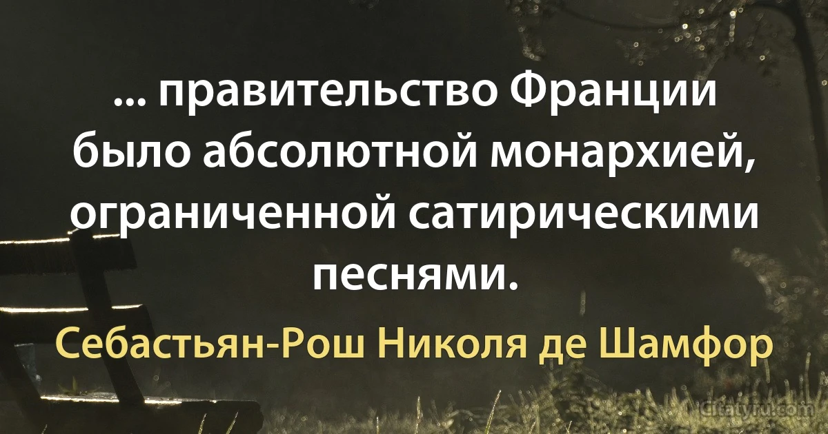 ... правительство Франции было абсолютной монархией, ограниченной сатирическими песнями. (Себастьян-Рош Николя де Шамфор)