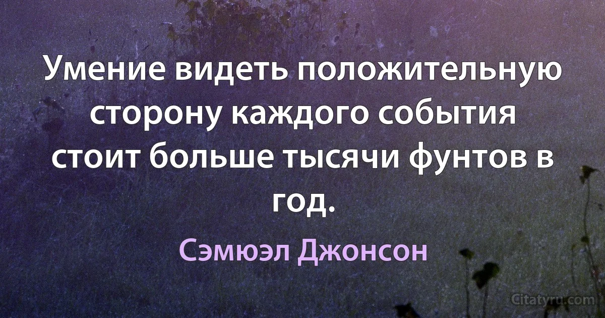 Умение видеть положительную сторону каждого события стоит больше тысячи фунтов в год. (Сэмюэл Джонсон)