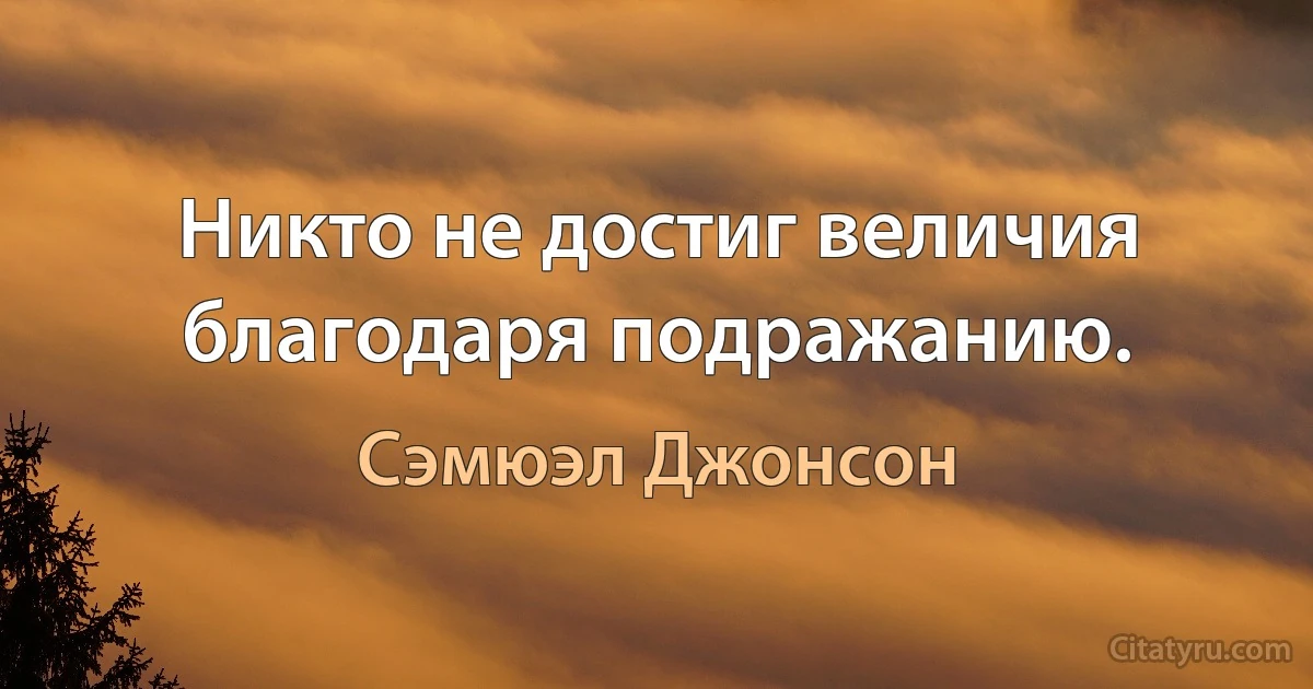 Никто не достиг величия благодаря подражанию. (Сэмюэл Джонсон)