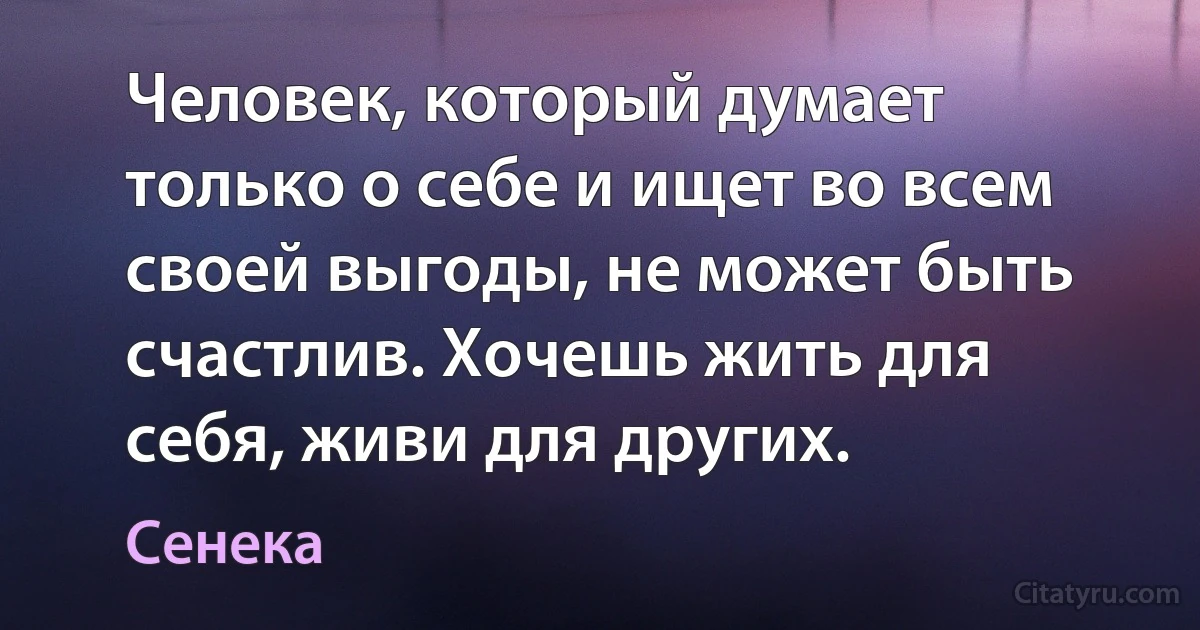 Человек, который думает только о себе и ищет во всем своей выгоды, не может быть счастлив. Хочешь жить для себя, живи для других. (Сенека)