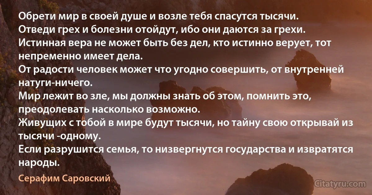 Обрети мир в своей душе и возле тебя спасутся тысячи.
Отведи грех и болезни отойдут, ибо они даются за грехи.
Истинная вера не может быть без дел, кто истинно верует, тот непременно имеет дела.
От радости человек может что угодно совершить, от внутренней натуги-ничего.
Мир лежит во зле, мы должны знать об этом, помнить это, преодолевать насколько возможно.
Живущих с тобой в мире будут тысячи, но тайну свою открывай из тысячи -одному.
Если разрушится семья, то низвергнутся государства и извратятся народы. (Серафим Саровский)