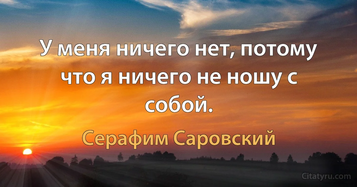 У меня ничего нет, потому что я ничего не ношу с собой. (Серафим Саровский)