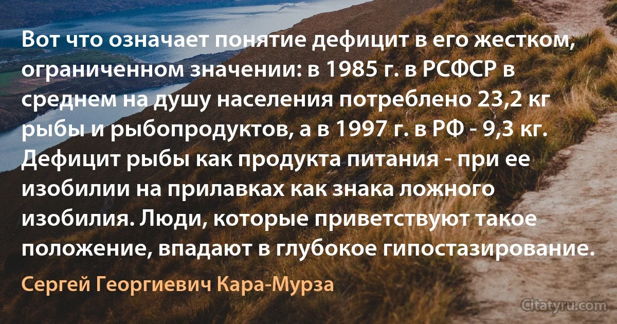 Вот что означает понятие дефицит в его жестком, ограниченном значении: в 1985 г. в РСФСР в среднем на душу населения потреблено 23,2 кг рыбы и рыбопродуктов, а в 1997 г. в РФ - 9,3 кг. Дефицит рыбы как продукта питания - при ее изобилии на прилавках как знака ложного изобилия. Люди, которые приветствуют такое положение, впадают в глубокое гипостазирование. (Сергей Георгиевич Кара-Мурза)