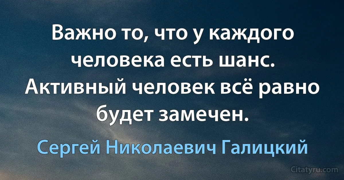 Важно то, что у каждого человека есть шанс. Активный человек всё равно будет замечен. (Сергей Николаевич Галицкий)