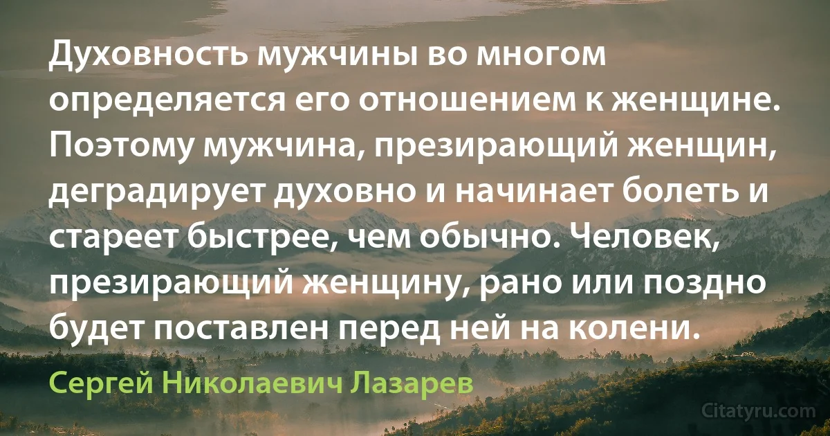 Духовность мужчины во многом определяется его отношением к женщине. Поэтому мужчина, презирающий женщин, деградирует духовно и начинает болеть и стареет быстрее, чем обычно. Человек, презирающий женщину, рано или поздно будет поставлен перед ней на колени. (Сергей Николаевич Лазарев)