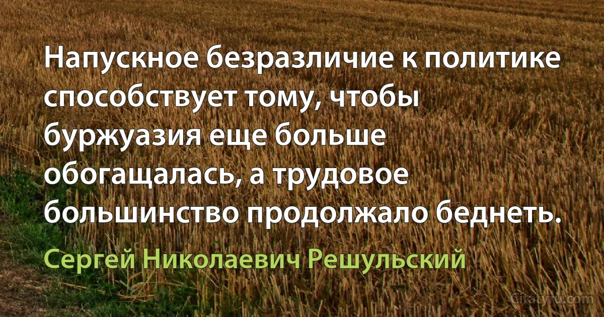 Напускное безразличие к политике способствует тому, чтобы буржуазия еще больше обогащалась, а трудовое большинство продолжало беднеть. (Сергей Николаевич Решульский)