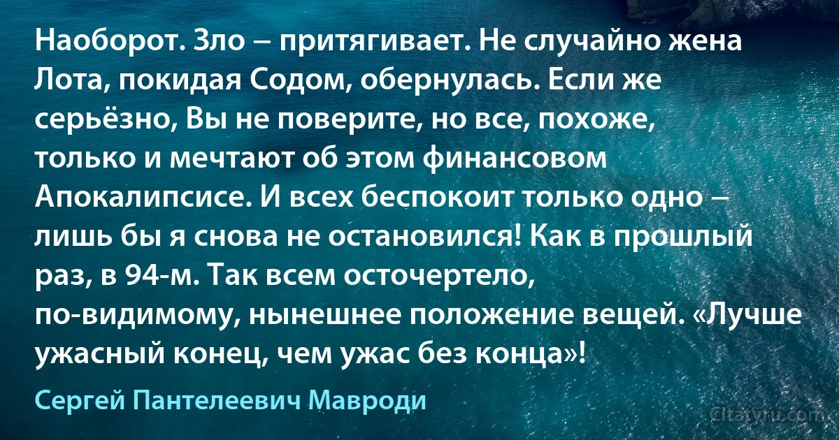 Наоборот. Зло − притягивает. Не случайно жена Лота, покидая Содом, обернулась. Если же серьёзно, Вы не поверите, но все, похоже, только и мечтают об этом финансовом Апокалипсисе. И всех беспокоит только одно − лишь бы я снова не остановился! Как в прошлый раз, в 94-м. Так всем осточертело, по-видимому, нынешнее положение вещей. «Лучше ужасный конец, чем ужас без конца»! (Сергей Пантелеевич Мавроди)