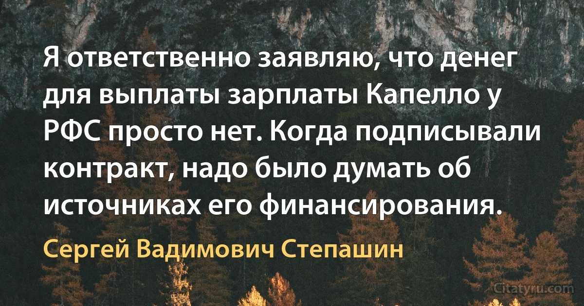 Я ответственно заявляю, что денег для выплаты зарплаты Капелло у РФС просто нет. Когда подписывали контракт, надо было думать об источниках его финансирования. (Сергей Вадимович Степашин)