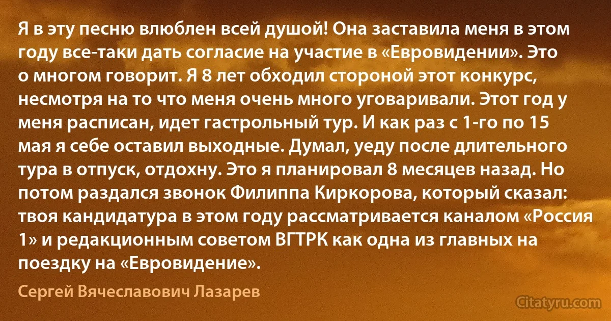 Я в эту песню влюблен всей душой! Она заставила меня в этом году все-таки дать согласие на участие в «Евровидении». Это о многом говорит. Я 8 лет обходил стороной этот конкурс, несмотря на то что меня очень много уговаривали. Этот год у меня расписан, идет гастрольный тур. И как раз с 1-го по 15 мая я себе оставил выходные. Думал, уеду после длительного тура в отпуск, отдохну. Это я планировал 8 месяцев назад. Но потом раздался звонок Филиппа Киркорова, который сказал: твоя кандидатура в этом году рассматривается каналом «Россия 1» и редакционным советом ВГТРК как одна из главных на поездку на «Евровидение». (Сергей Вячеславович Лазарев)