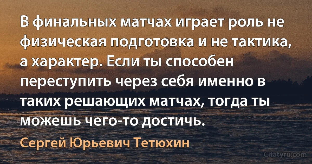 В финальных матчах играет роль не физическая подготовка и не тактика, а характер. Если ты способен переступить через себя именно в таких решающих матчах, тогда ты можешь чего-то достичь. (Сергей Юрьевич Тетюхин)