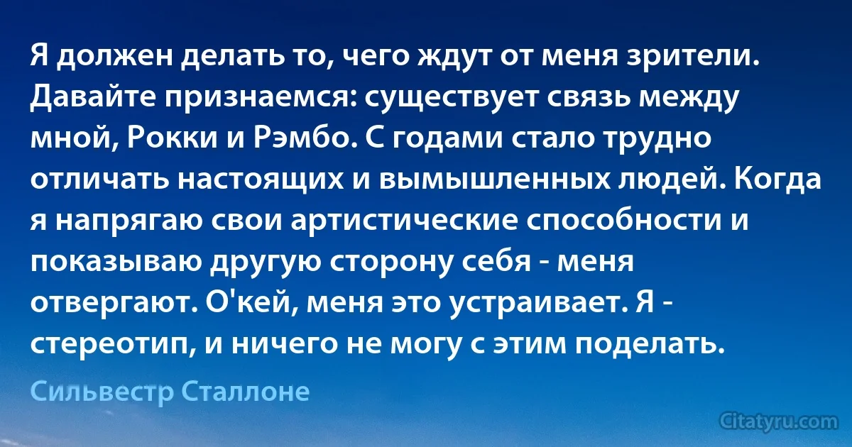 Я должен делать то, чего ждут от меня зрители. Давайте признаемся: существует связь между мной, Рокки и Рэмбо. С годами стало трудно отличать настоящих и вымышленных людей. Когда я напрягаю свои артистические способности и показываю другую сторону себя - меня отвергают. О'кей, меня это устраивает. Я - стереотип, и ничего не могу с этим поделать. (Сильвестр Сталлоне)