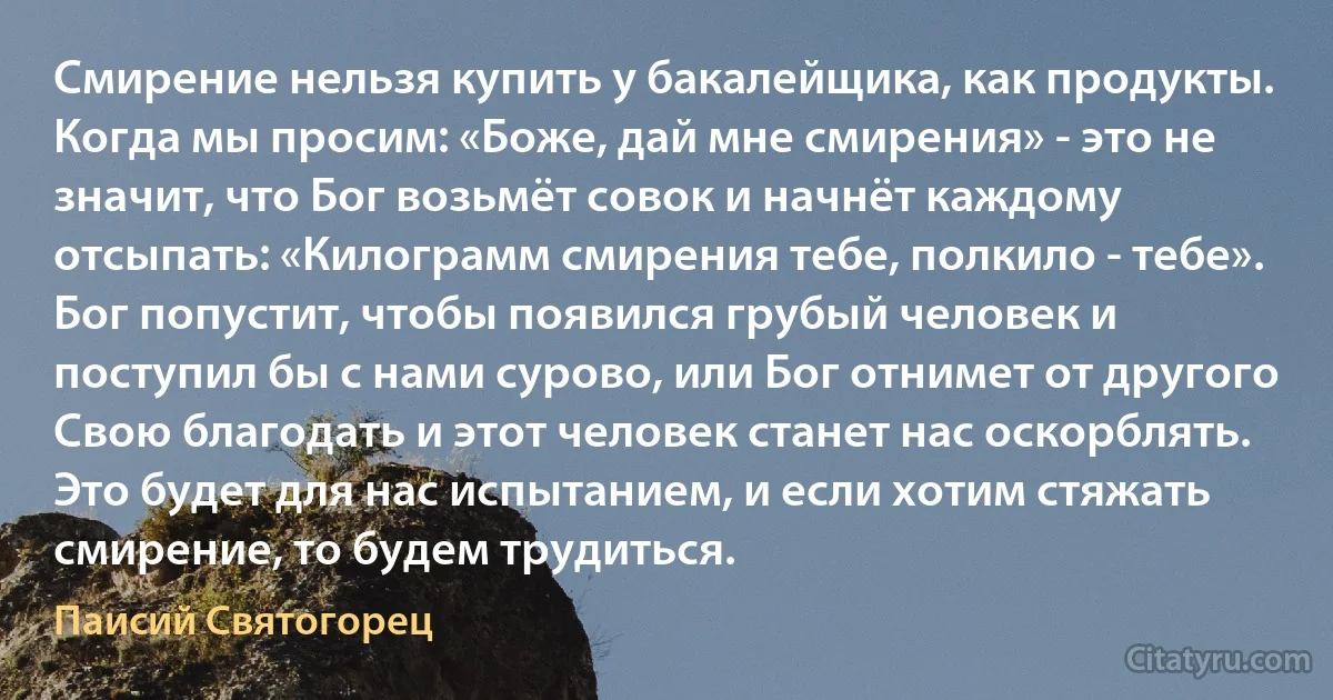 Смирение нельзя купить у бакалейщика, как продукты. Когда мы просим: «Боже, дай мне смирения» - это не значит, что Бог возьмёт совок и начнёт каждому отсыпать: «Килограмм смирения тебе, полкило - тебе». Бог попустит, чтобы появился грубый человек и поступил бы с нами сурово, или Бог отнимет от другого Свою благодать и этот человек станет нас оскорблять. Это будет для нас испытанием, и если хотим стяжать смирение, то будем трудиться. (Паисий Святогорец)