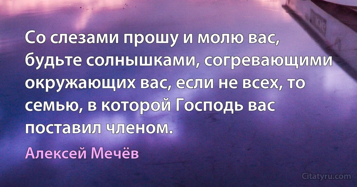 Со слезами прошу и молю вас, будьте солнышками, согревающими окружающих вас, если не всех, то семью, в которой Господь вас поставил членом. (Алексей Мечёв)