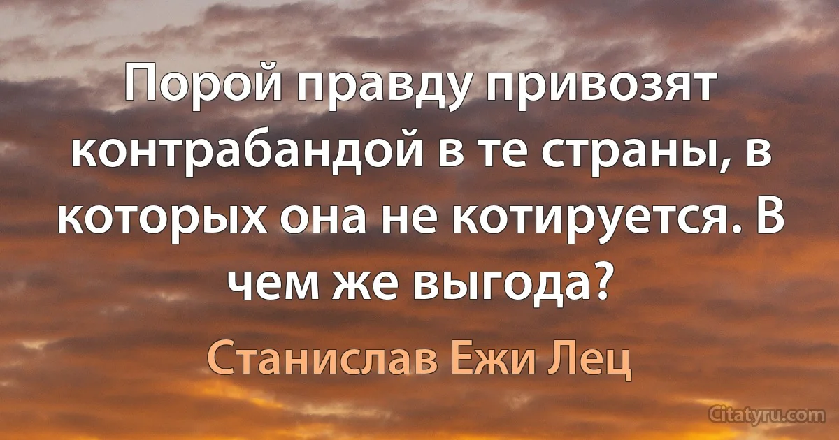 Порой правду привозят контрабандой в те страны, в которых она не котируется. В чем же выгода? (Станислав Ежи Лец)