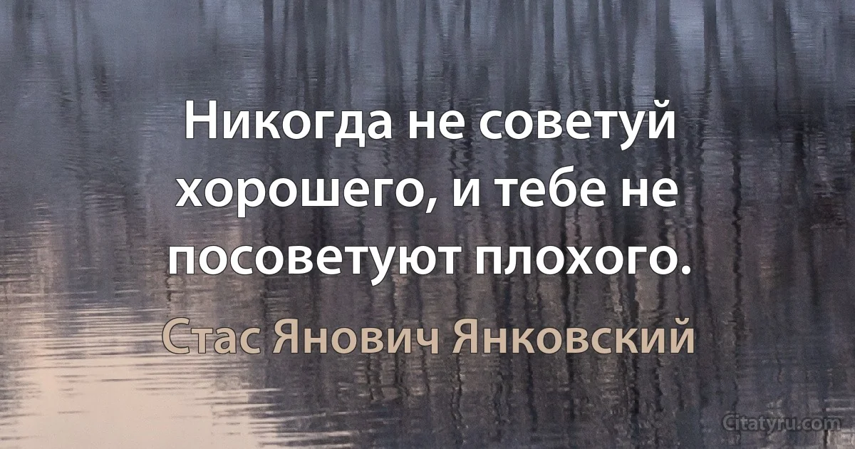 Никогда не советуй хорошего, и тебе не посоветуют плохого. (Стас Янович Янковский)