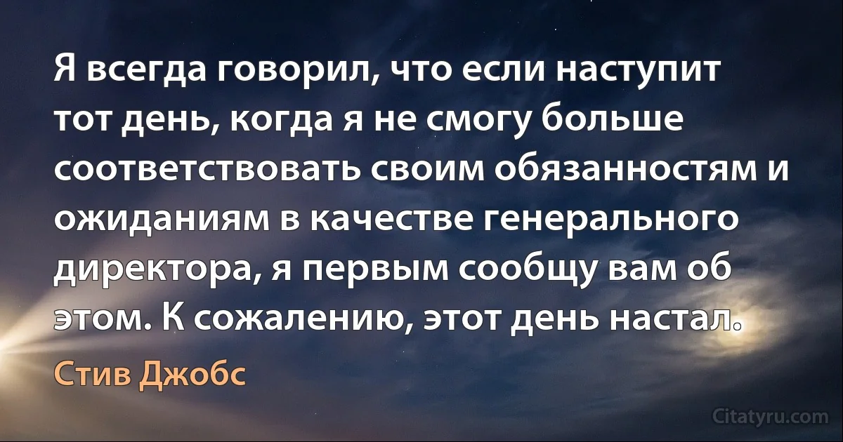 Я всегда говорил, что если наступит тот день, когда я не смогу больше соответствовать своим обязанностям и ожиданиям в качестве генерального директора, я первым сообщу вам об этом. К сожалению, этот день настал. (Стив Джобс)