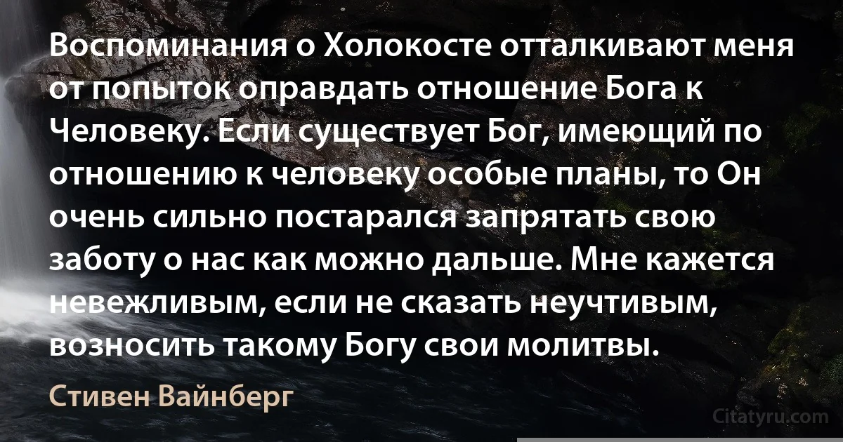 Воспоминания о Холокосте отталкивают меня от попыток оправдать отношение Бога к Человеку. Если существует Бог, имеющий по отношению к человеку особые планы, то Он очень сильно постарался запрятать свою заботу о нас как можно дальше. Мне кажется невежливым, если не сказать неучтивым, возносить такому Богу свои молитвы. (Стивен Вайнберг)