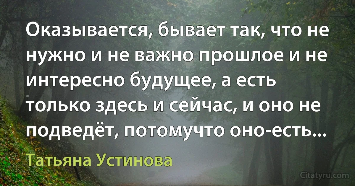 Оказывается, бывает так, что не нужно и не важно прошлое и не интересно будущее, а есть только здесь и сейчас, и оно не подведёт, потомучто оно-есть... (Татьяна Устинова)