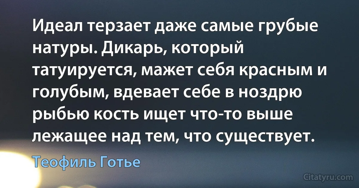 Идеал терзает даже самые грубые натуры. Дикарь, который татуируется, мажет себя красным и голубым, вдевает себе в ноздрю рыбью кость ищет что-то выше лежащее над тем, что существует. (Теофиль Готье)