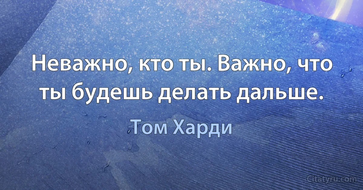 Неважно, кто ты. Важно, что ты будешь делать дальше. (Том Харди)