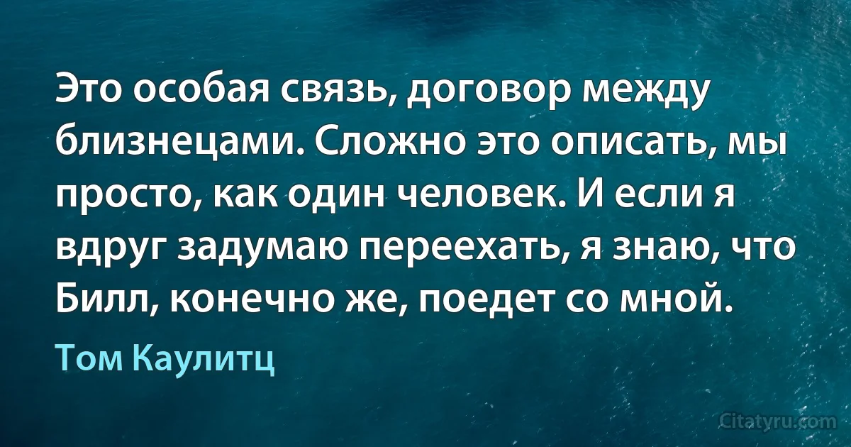 Это особая связь, договор между близнецами. Сложно это описать, мы просто, как один человек. И если я вдруг задумаю переехать, я знаю, что Билл, конечно же, поедет со мной. (Том Каулитц)