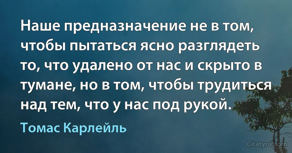 Наше предназначение не в том, чтобы пытаться ясно разглядеть то, что удалено от нас и скрыто в тумане, но в том, чтобы трудиться над тем, что у нас под рукой. (Томас Карлейль)