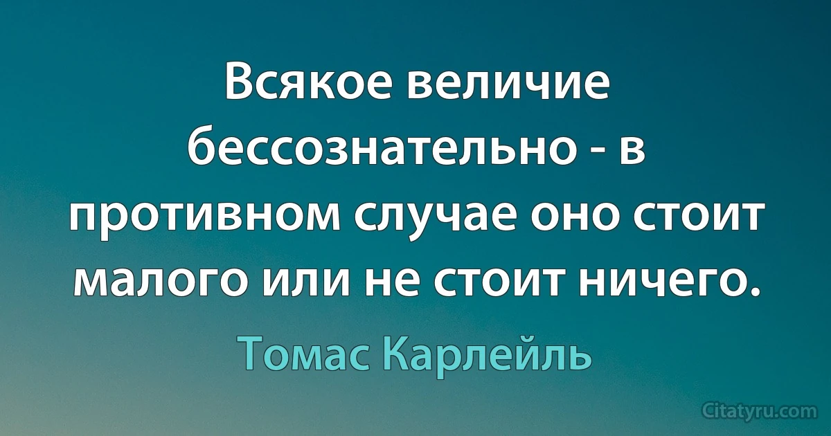 Всякое величие бессознательно - в противном случае оно стоит малого или не стоит ничего. (Томас Карлейль)