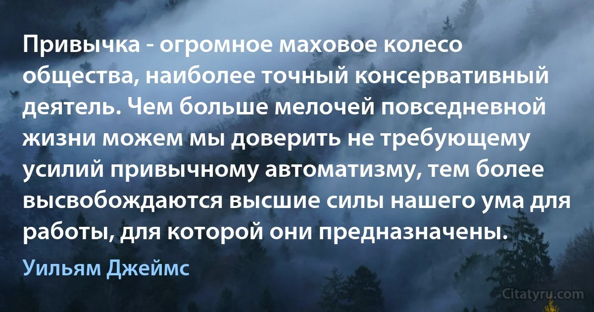 Привычка - огромное маховое колесо общества, наиболее точный консервативный деятель. Чем больше мелочей повседневной жизни можем мы доверить не требующему усилий привычному автоматизму, тем более высвобождаются высшие силы нашего ума для работы, для которой они предназначены. (Уильям Джеймс)