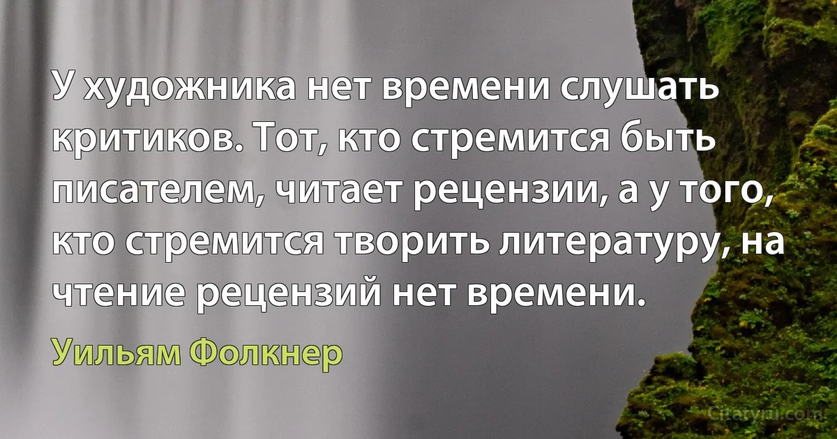 У художника нет времени слушать критиков. Тот, кто стремится быть писателем, читает рецензии, а у того, кто стремится творить литературу, на чтение рецензий нет времени. (Уильям Фолкнер)