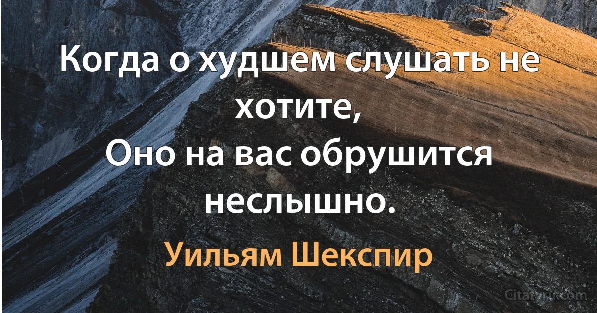 Когда о худшем слушать не хотите,
Оно на вас обрушится неслышно. (Уильям Шекспир)