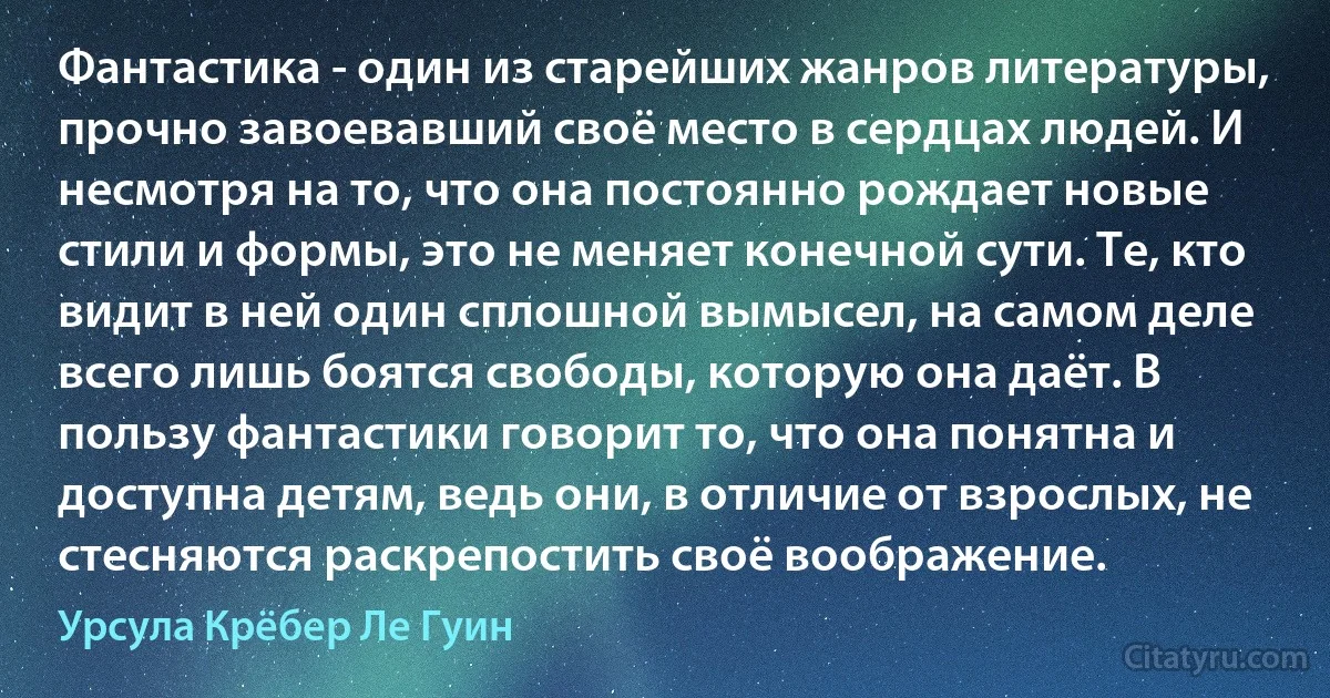 Фантастика - один из старейших жанров литературы, прочно завоевавший своё место в сердцах людей. И несмотря на то, что она постоянно рождает новые стили и формы, это не меняет конечной сути. Те, кто видит в ней один сплошной вымысел, на самом деле всего лишь боятся свободы, которую она даёт. В пользу фантастики говорит то, что она понятна и доступна детям, ведь они, в отличие от взрослых, не стесняются раскрепостить своё воображение. (Урсула Крёбер Ле Гуин)