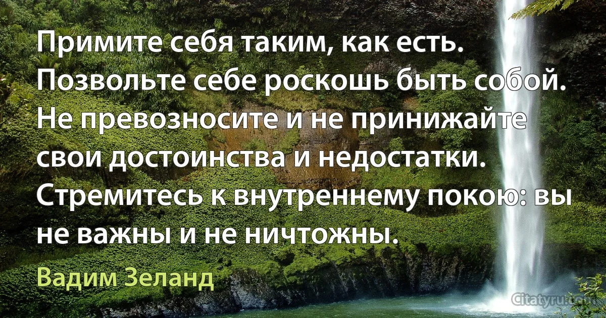 Примите себя таким, как есть. Позвольте себе роскошь быть собой. Не превозносите и не принижайте свои достоинства и недостатки. Стремитесь к внутреннему покою: вы не важны и не ничтожны. (Вадим Зеланд)