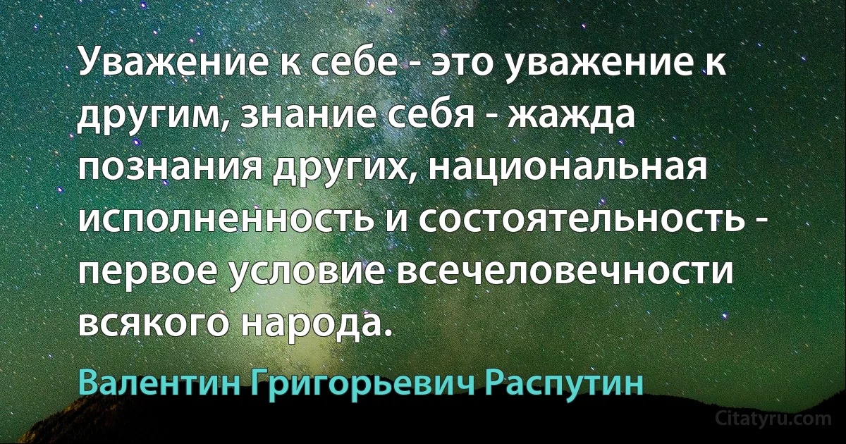 Уважение к себе - это уважение к другим, знание себя - жажда познания других, национальная исполненность и состоятельность - первое условие всечеловечности всякого народа. (Валентин Григорьевич Распутин)