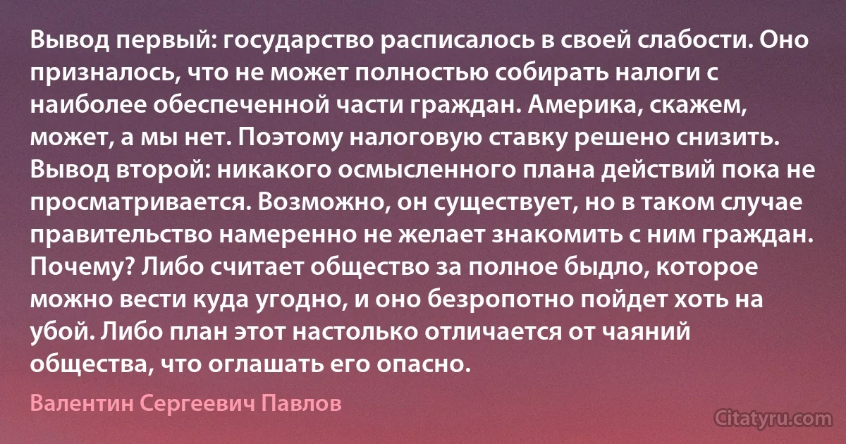 Вывод первый: государство расписалось в своей слабости. Оно призналось, что не может полностью собирать налоги с наиболее обеспеченной части граждан. Америка, скажем, может, а мы нет. Поэтому налоговую ставку решено снизить. Вывод второй: никакого осмысленного плана действий пока не просматривается. Возможно, он существует, но в таком случае правительство намеренно не желает знакомить с ним граждан. Почему? Либо считает общество за полное быдло, которое можно вести куда угодно, и оно безропотно пойдет хоть на убой. Либо план этот настолько отличается от чаяний общества, что оглашать его опасно. (Валентин Сергеевич Павлов)