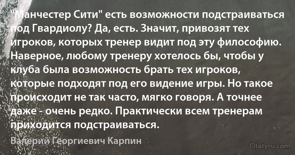 "Манчестер Сити" есть возможности подстраиваться под Гвардиолу? Да, есть. Значит, привозят тех игроков, которых тренер видит под эту философию. Наверное, любому тренеру хотелось бы, чтобы у клуба была возможность брать тех игроков, которые подходят под его видение игры. Но такое происходит не так часто, мягко говоря. А точнее даже - очень редко. Практически всем тренерам приходится подстраиваться. (Валерий Георгиевич Карпин)