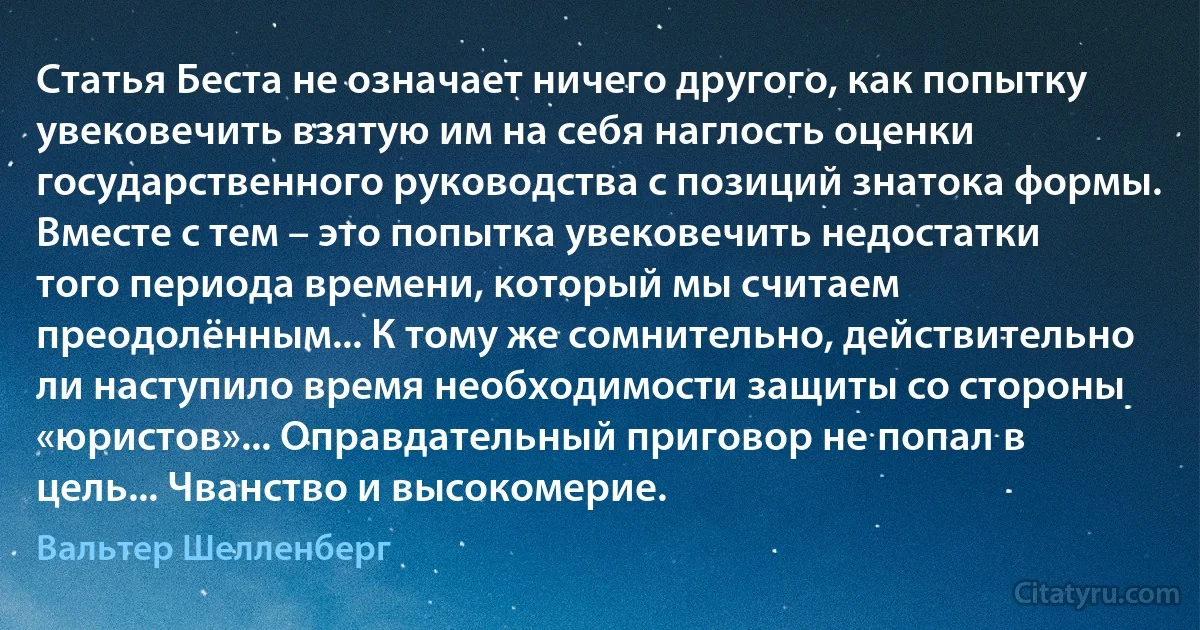 Статья Беста не означает ничего другого, как попытку увековечить взятую им на себя наглость оценки государственного руководства с позиций знатока формы. Вместе с тем – это попытка увековечить недостатки того периода времени, который мы считаем преодолённым... К тому же сомнительно, действительно ли наступило время необходимости защиты со стороны «юристов»... Оправдательный приговор не попал в цель... Чванство и высокомерие. (Вальтер Шелленберг)