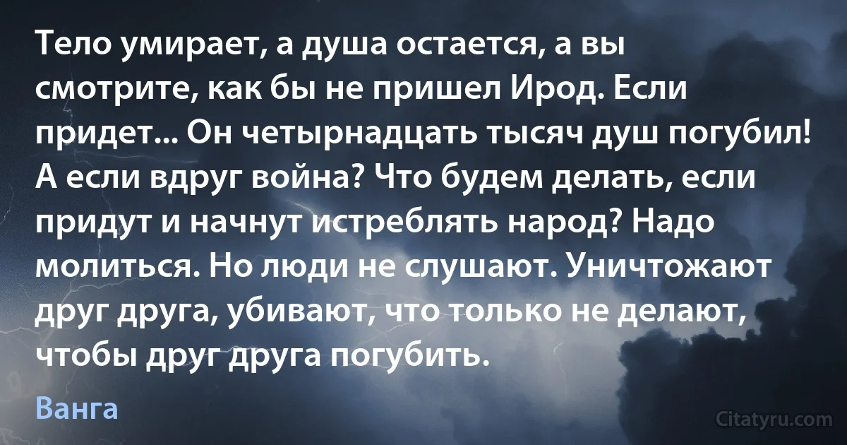 Тело умирает, а душа остается, а вы смотрите, как бы не пришел Ирод. Если придет... Он четырнадцать тысяч душ погубил! А если вдруг война? Что будем делать, если придут и начнут истреблять народ? Надо молиться. Но люди не слушают. Уничтожают друг друга, убивают, что только не делают, чтобы друг друга погубить. (Ванга)