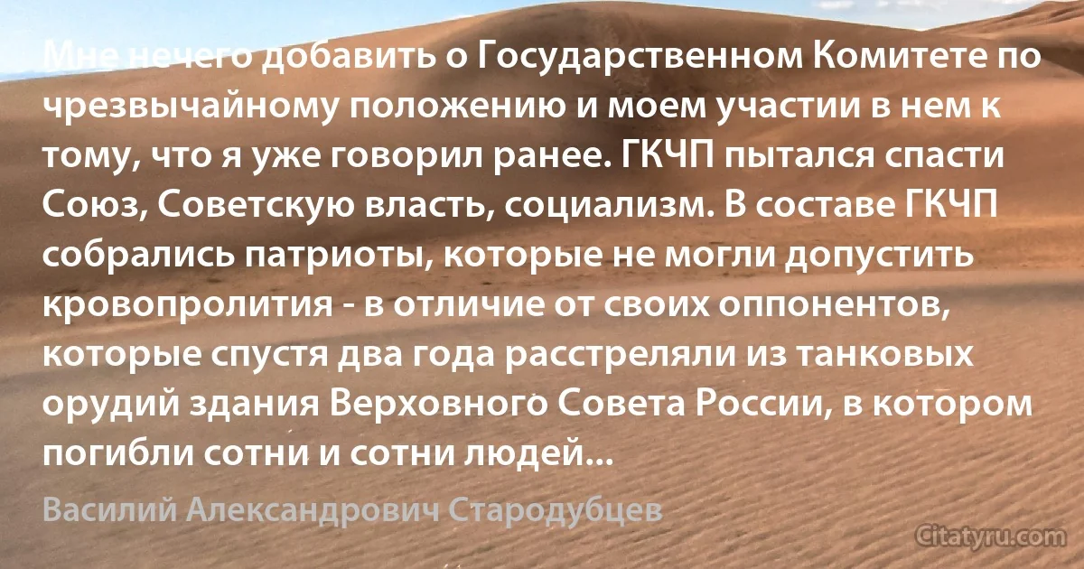 Мне нечего добавить о Государственном Комитете по чрезвычайному положению и моем участии в нем к тому, что я уже говорил ранее. ГКЧП пытался спасти Союз, Советскую власть, социализм. В составе ГКЧП собрались патриоты, которые не могли допустить кровопролития - в отличие от своих оппонентов, которые спустя два года расстреляли из танковых орудий здания Верховного Совета России, в котором погибли сотни и сотни людей... (Василий Александрович Стародубцев)