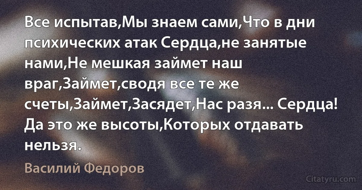 Все испытав,Мы знаем сами,Что в дни психических атак Сердца,не занятые нами,Не мешкая займет наш враг,Займет,сводя все те же счеты,Займет,Засядет,Нас разя... Сердца! Да это же высоты,Которых отдавать нельзя. (Василий Федоров)